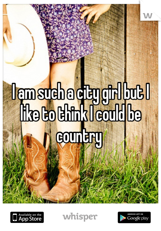I am such a city girl but I like to think I could be country 