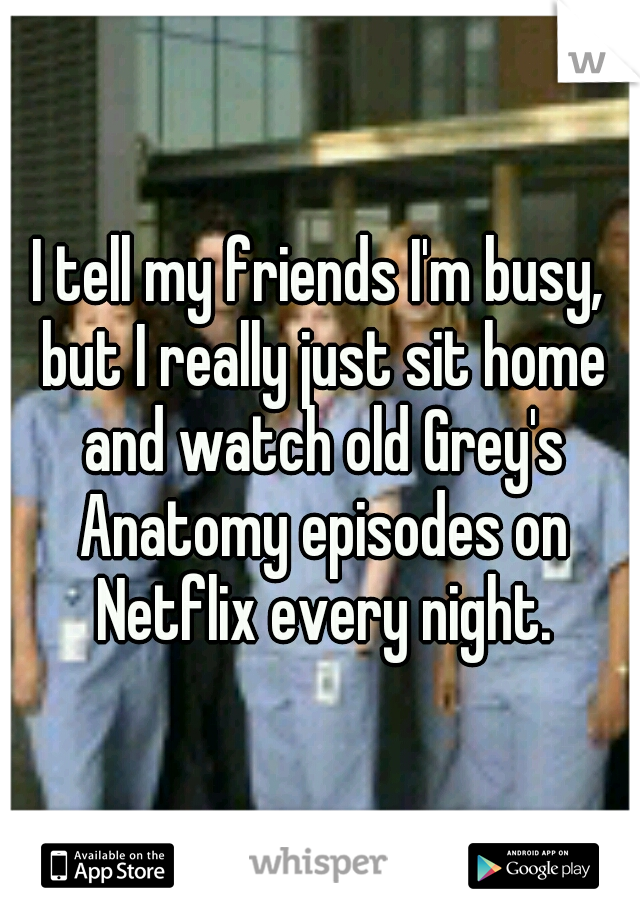 I tell my friends I'm busy, but I really just sit home and watch old Grey's Anatomy episodes on Netflix every night.
