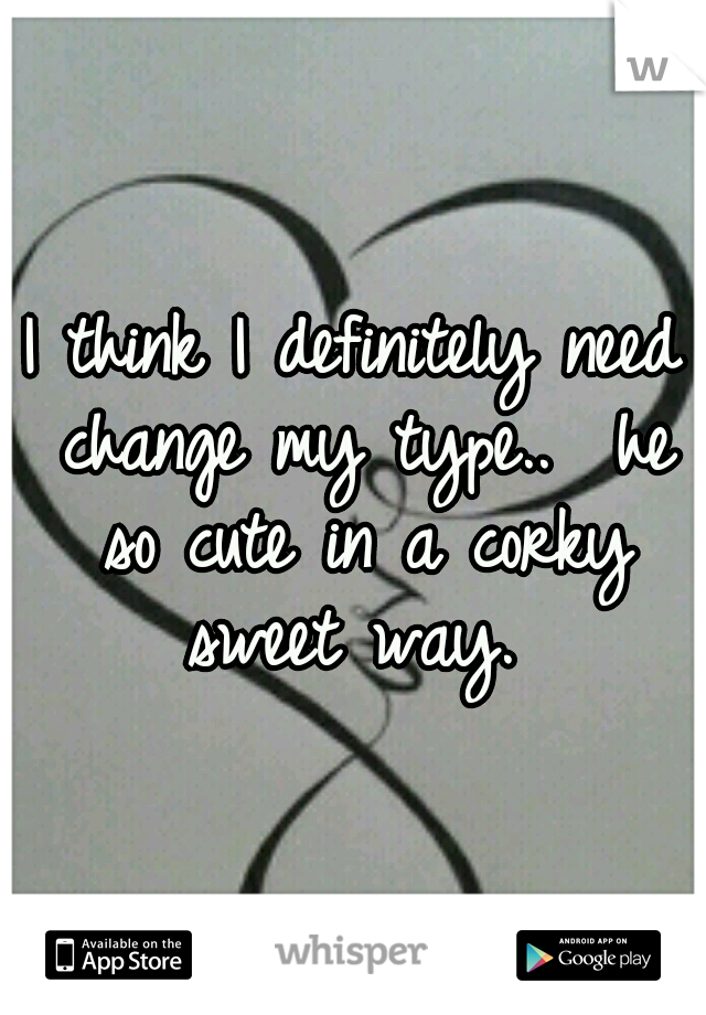 I think I definitely need change my type..  he so cute in a corky sweet way. 