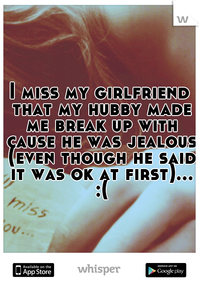 I miss my girlfriend that my hubby made me break up with cause he was jealous (even though he said it was ok at first)... :(