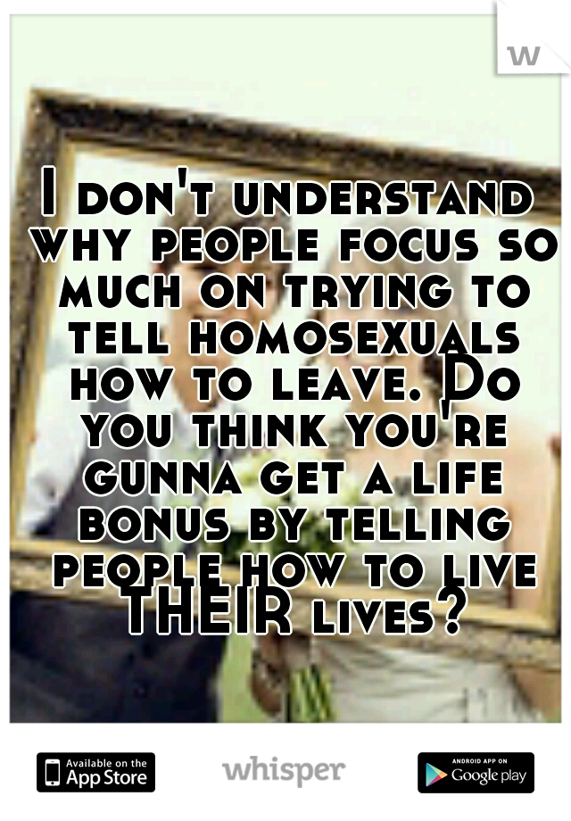 I don't understand why people focus so much on trying to tell homosexuals how to leave. Do you think you're gunna get a life bonus by telling people how to live THEIR lives?