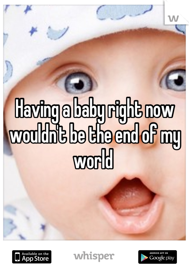 Having a baby right now wouldn't be the end of my world 