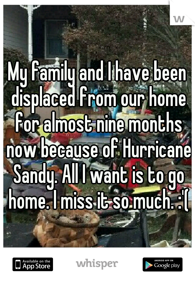 My family and I have been displaced from our home for almost nine months now because of Hurricane Sandy. All I want is to go home. I miss it so much. :'(