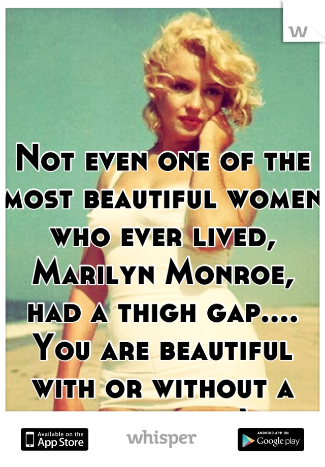 Not even one of the most beautiful women who ever lived, Marilyn Monroe, had a thigh gap.... You are beautiful with or without a thigh gap :)