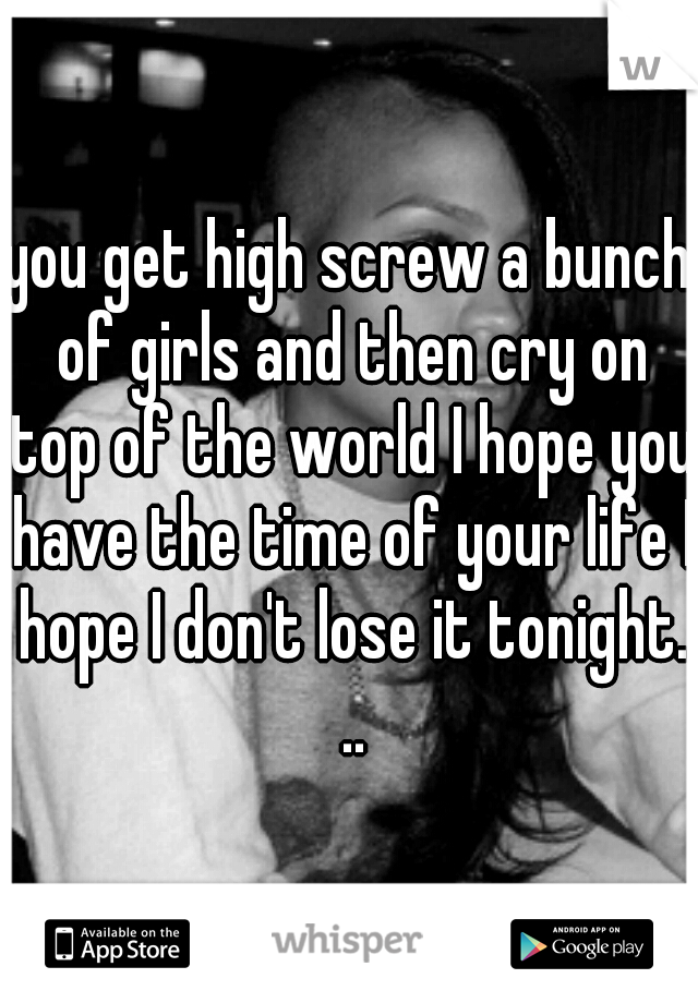 you get high screw a bunch of girls and then cry on top of the world I hope you have the time of your life I hope I don't lose it tonight. ..