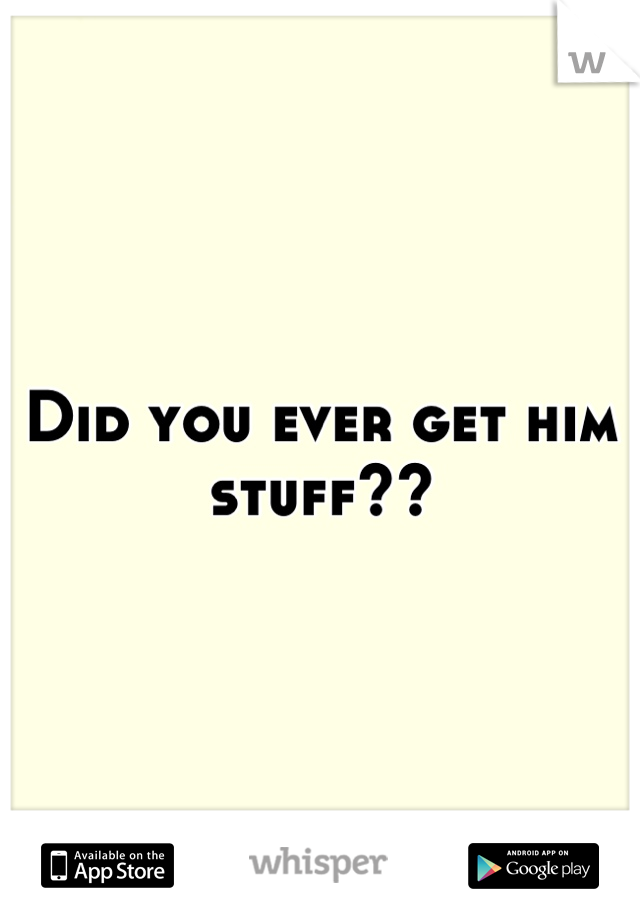 Did you ever get him stuff??