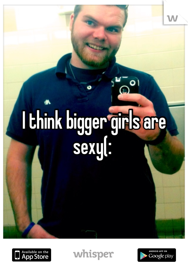 I think bigger girls are sexy(: 