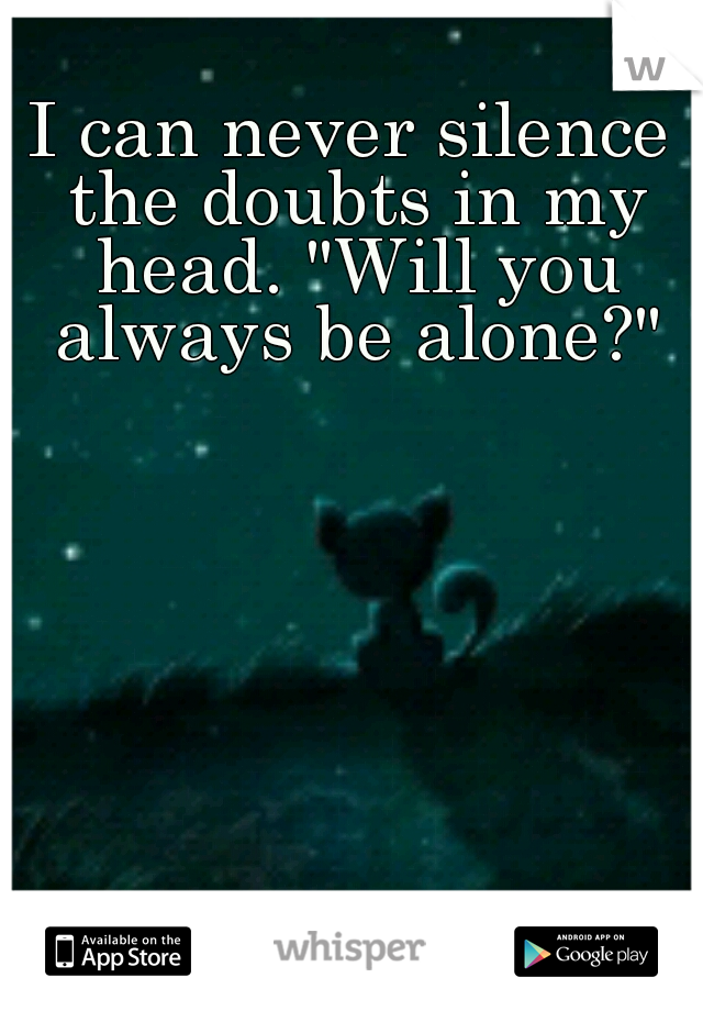 I can never silence the doubts in my head. "Will you always be alone?"