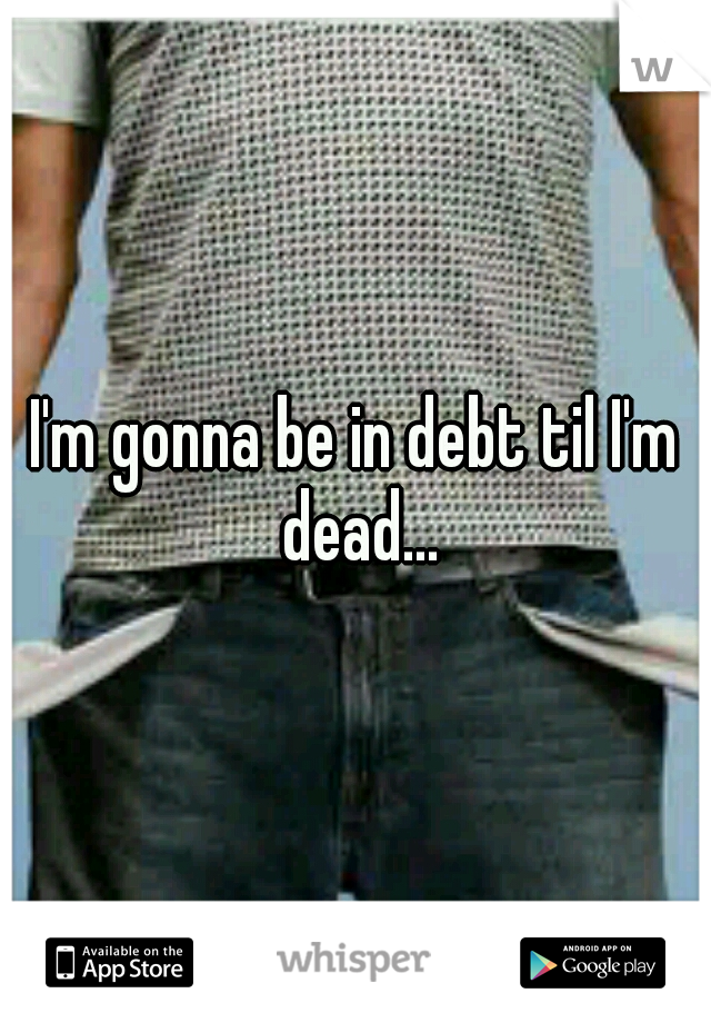 I'm gonna be in debt til I'm dead...