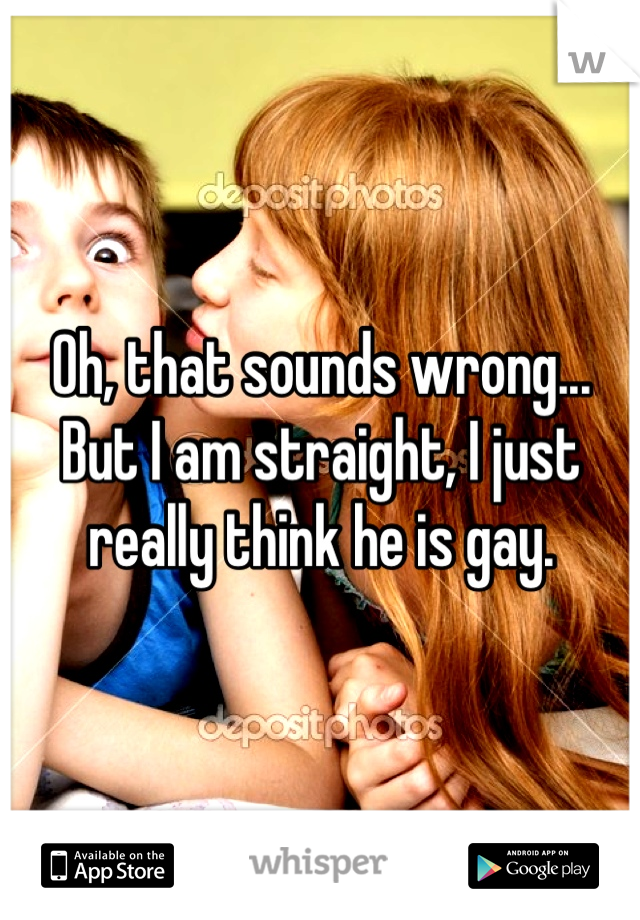 Oh, that sounds wrong... But I am straight, I just really think he is gay.