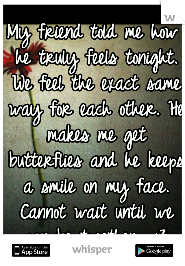 My friend told me how he truly feels tonight. We feel the exact same way for each other. He makes me get butterflies and he keeps a smile on my face. Cannot wait until we can be together. <3