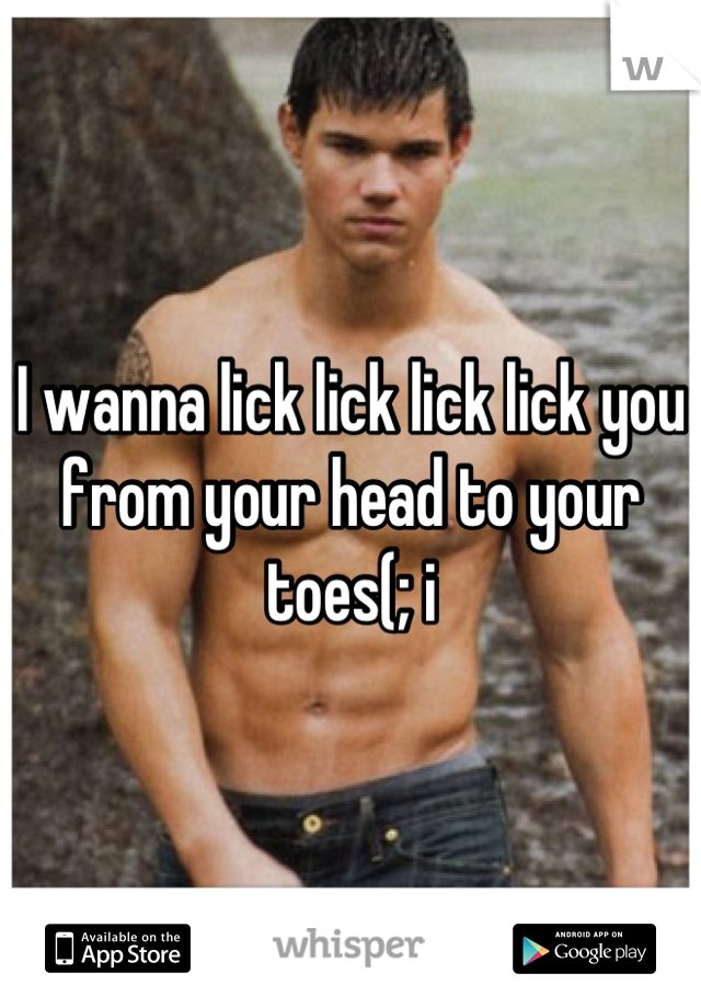 I wanna lick lick lick lick you from your head to your toes(; i