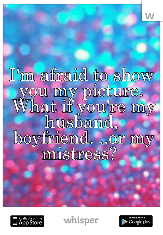 I'm afraid to show you my picture.  What if you're my husband,  boyfriend. ..or my mistress?  
