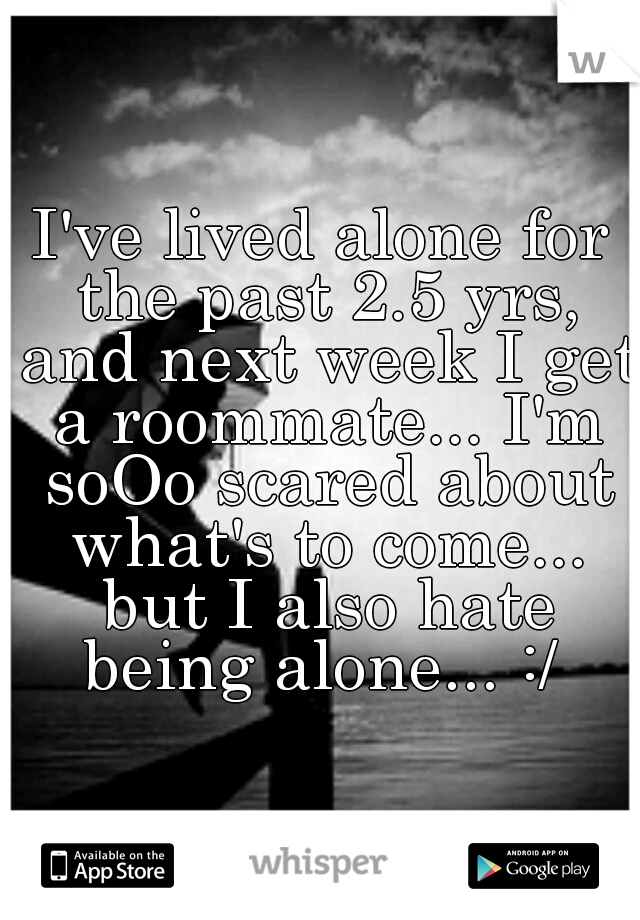 I've lived alone for the past 2.5 yrs, and next week I get a roommate... I'm soOo scared about what's to come... but I also hate being alone... :/ 