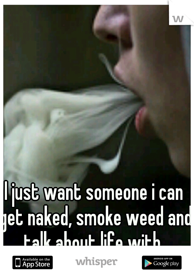 I just want someone i can get naked, smoke weed and talk about life with. 