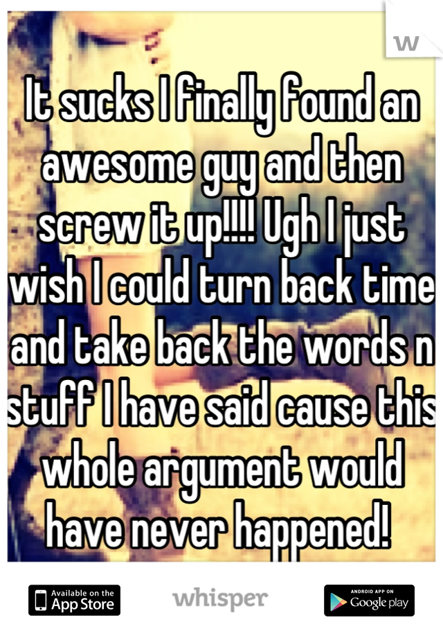 It sucks I finally found an awesome guy and then screw it up!!!! Ugh I just wish I could turn back time and take back the words n stuff I have said cause this whole argument would have never happened! 