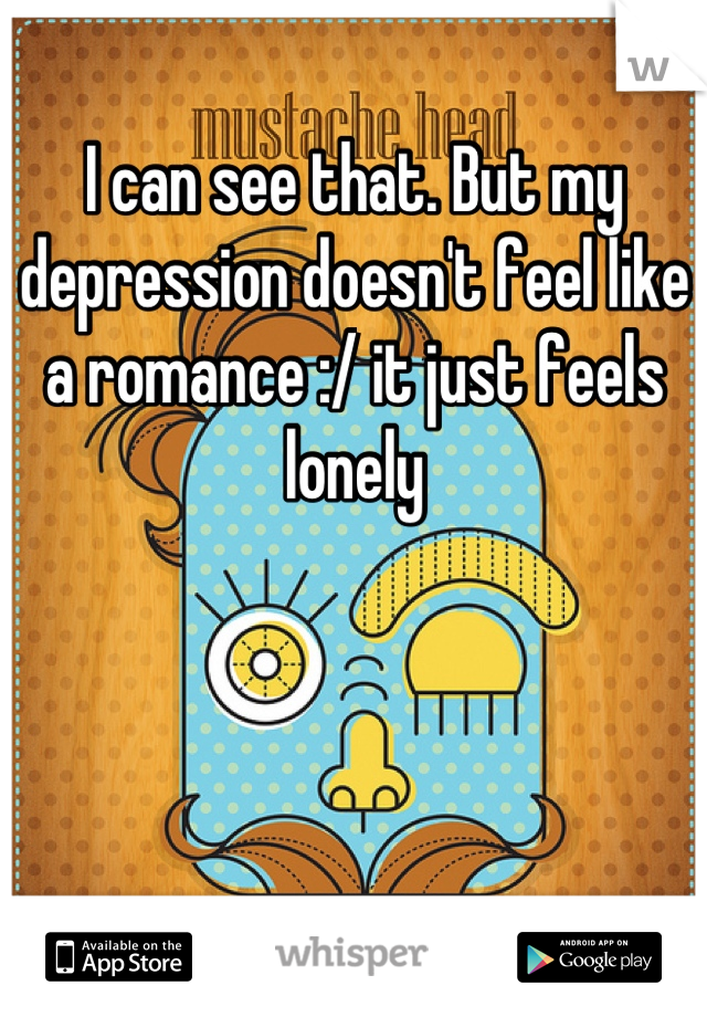 I can see that. But my depression doesn't feel like a romance :/ it just feels lonely