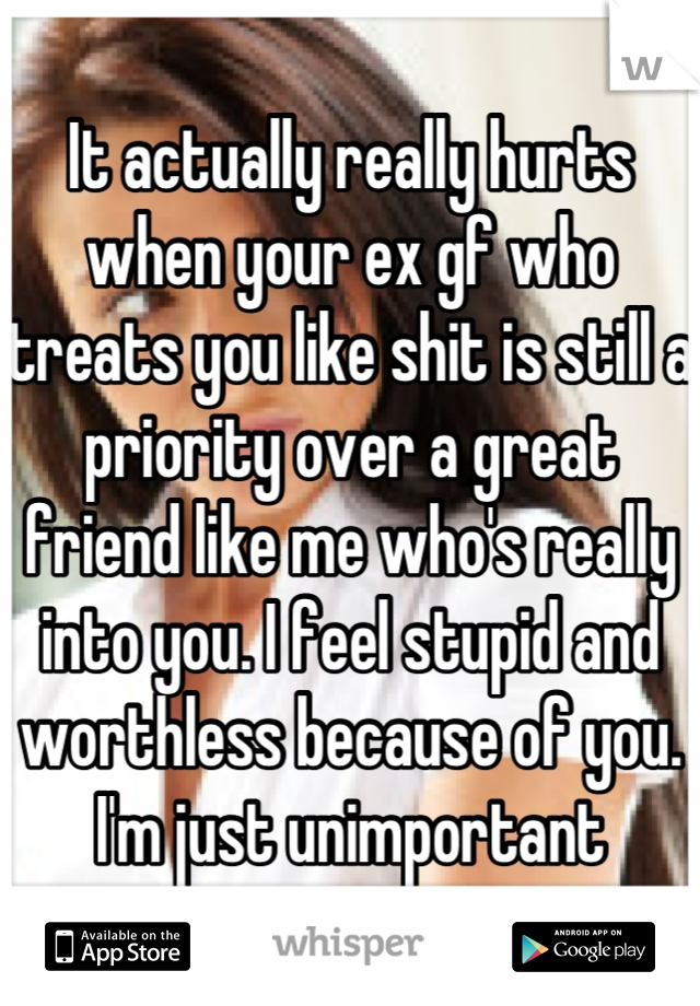 It actually really hurts when your ex gf who treats you like shit is still a priority over a great friend like me who's really into you. I feel stupid and worthless because of you. I'm just unimportant