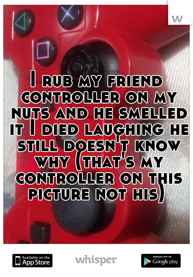 I rub my friend controller on my nuts and he smelled it I died laughing he still doesn't know why (that's my controller on this picture not his) 