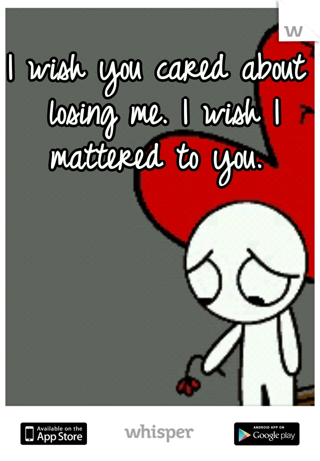 I wish you cared about losing me. I wish I mattered to you. 