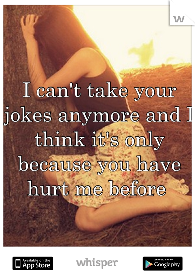 I can't take your jokes anymore and I think it's only because you have hurt me before 