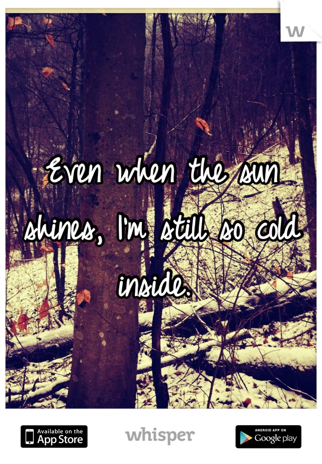 Even when the sun shines, I'm still so cold inside. 