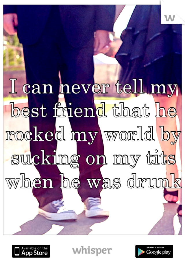 I can never tell my best friend that he rocked my world by sucking on my tits when he was drunk