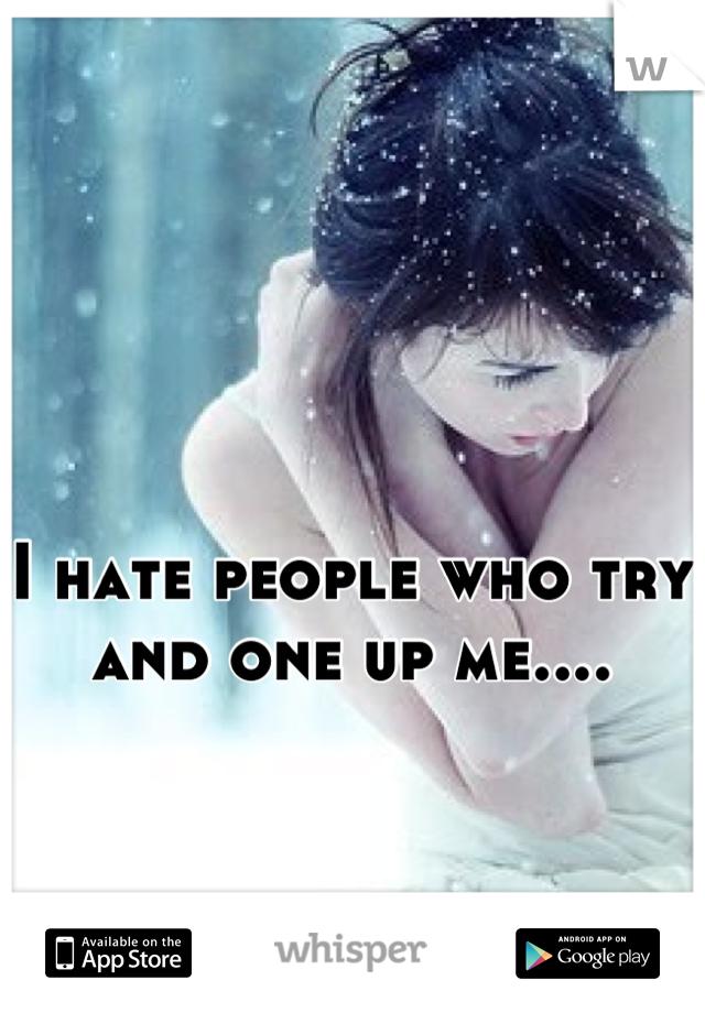 I hate people who try and one up me....