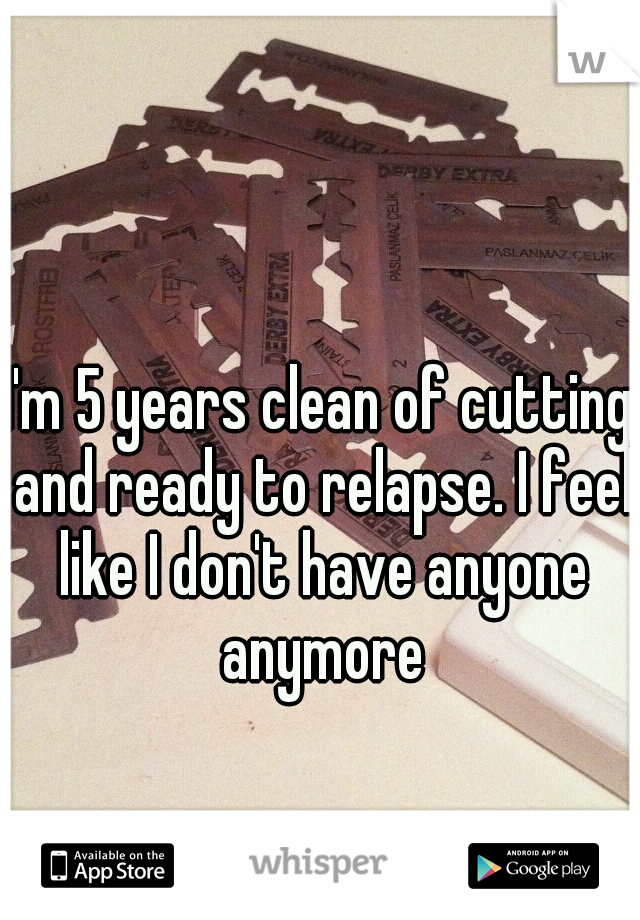 I'm 5 years clean of cutting and ready to relapse. I feel like I don't have anyone anymore