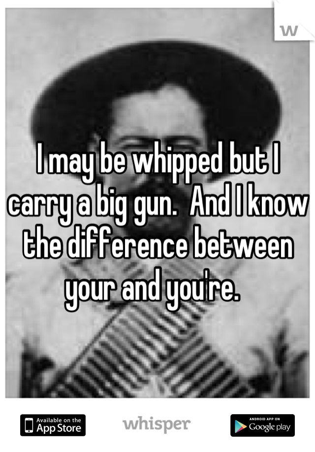 I may be whipped but I carry a big gun.  And I know the difference between your and you're.  