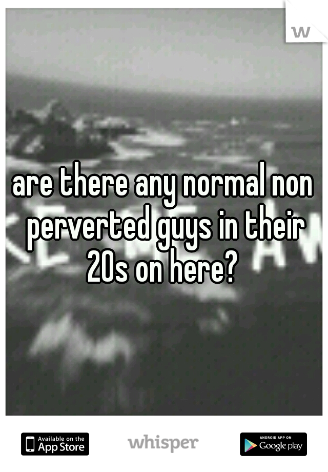 are there any normal non perverted guys in their 20s on here? 