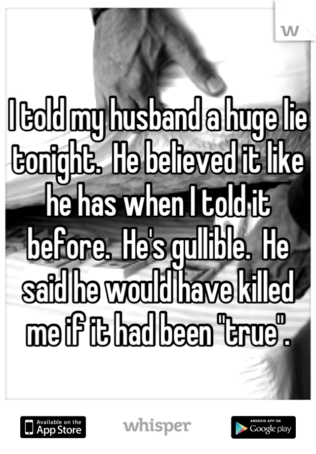 I told my husband a huge lie tonight.  He believed it like he has when I told it before.  He's gullible.  He said he would have killed me if it had been "true".