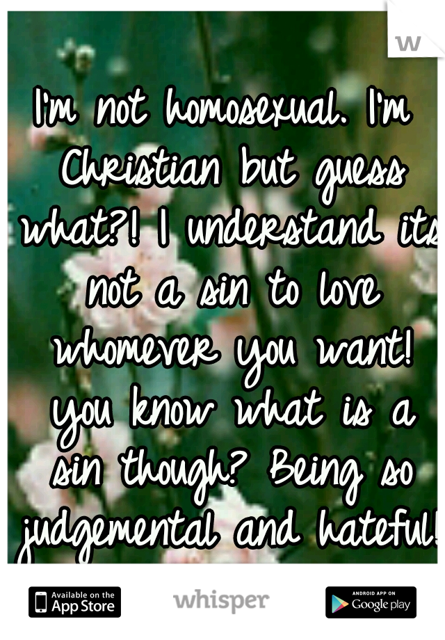 I'm not homosexual. I'm Christian but guess what?! I understand its not a sin to love whomever you want! you know what is a sin though? Being so judgemental and hateful!