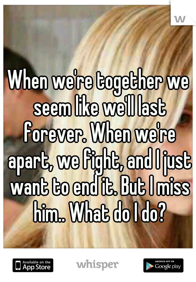 When we're together we seem like we'll last forever. When we're apart, we fight, and I just want to end it. But I miss him.. What do I do?