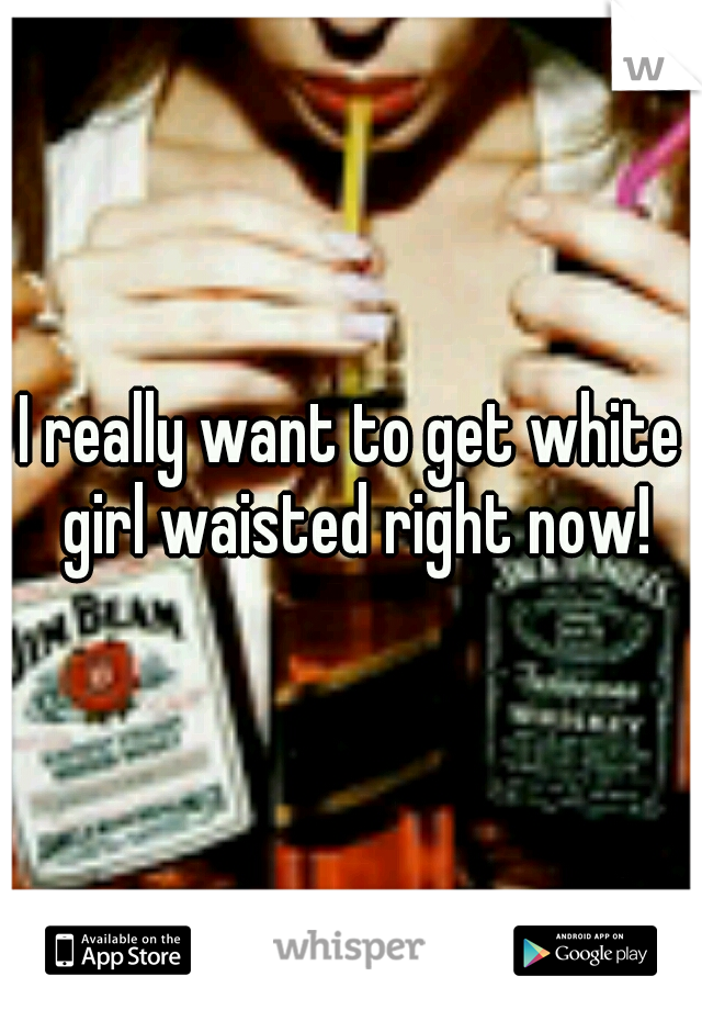 I really want to get white girl waisted right now!