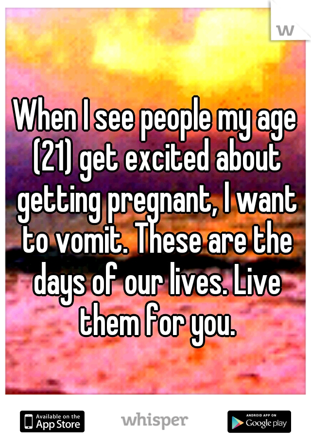 When I see people my age (21) get excited about getting pregnant, I want to vomit. These are the days of our lives. Live them for you.