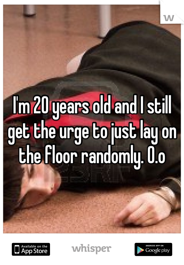 I'm 20 years old and I still get the urge to just lay on the floor randomly. 0.o