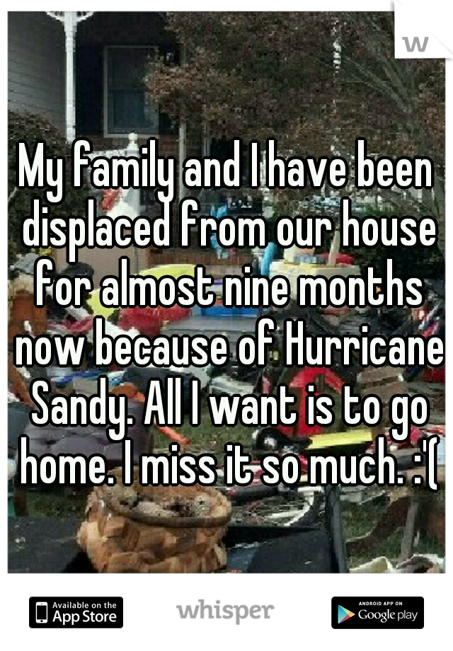 My family and I have been displaced from our house for almost nine months now because of Hurricane Sandy. All I want is to go home. I miss it so much. :'(