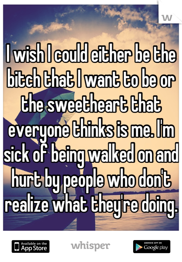 I wish I could either be the bitch that I want to be or the sweetheart that everyone thinks is me. I'm sick of being walked on and hurt by people who don't realize what they're doing.