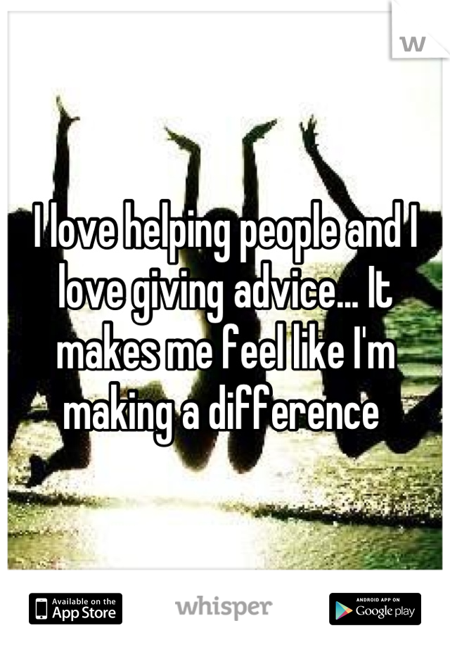 I love helping people and I love giving advice... It makes me feel like I'm making a difference 