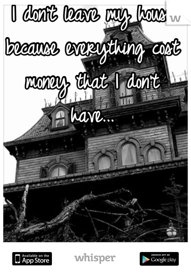 I don't leave my house because everything cost money that I don't have...