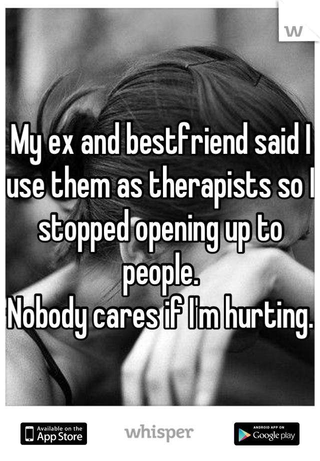 My ex and bestfriend said I use them as therapists so I stopped opening up to people. 
Nobody cares if I'm hurting. 