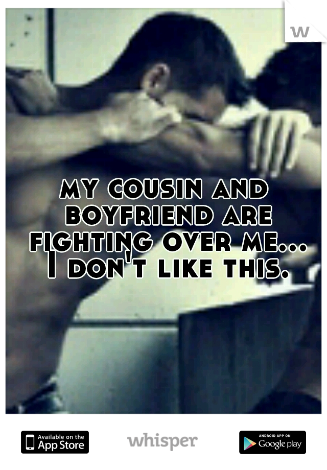 my cousin and boyfriend are fighting over me... I don't like this.