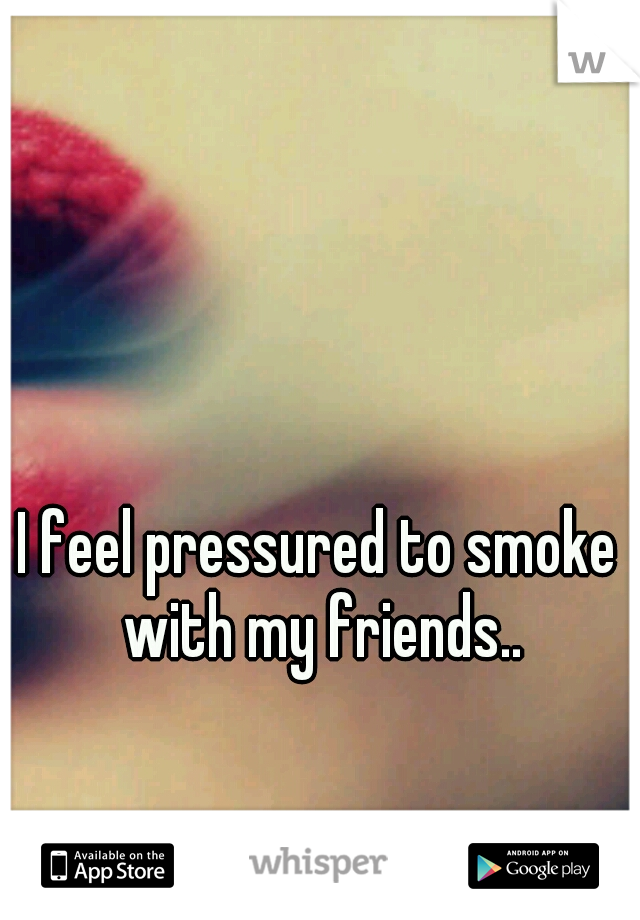 I feel pressured to smoke with my friends..