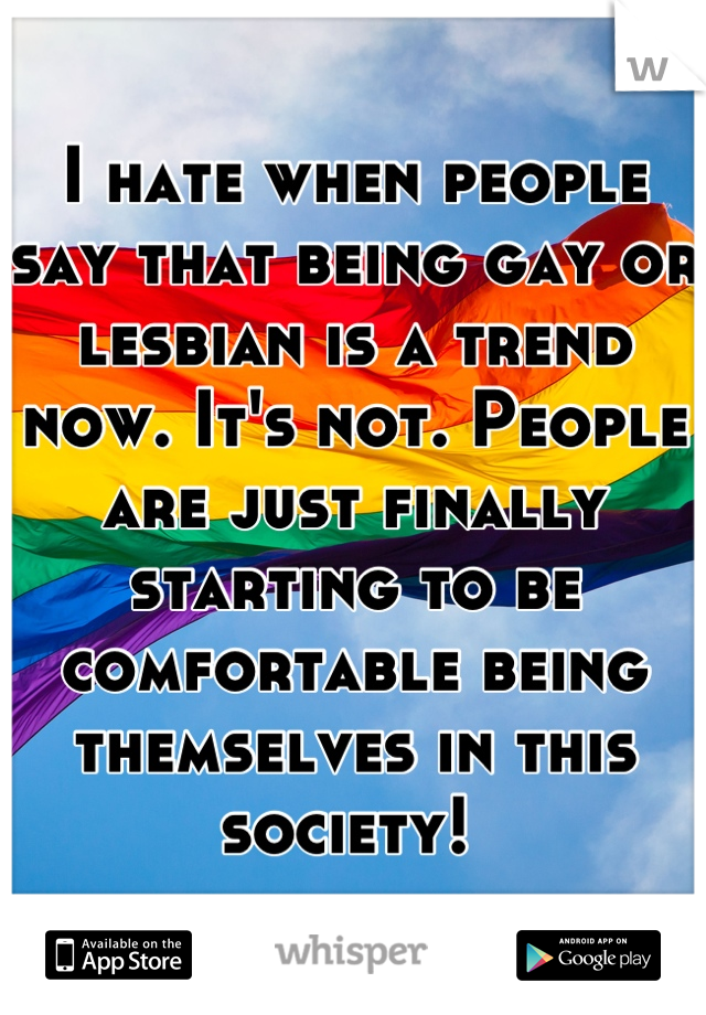 I hate when people say that being gay or lesbian is a trend now. It's not. People are just finally starting to be comfortable being themselves in this society! 