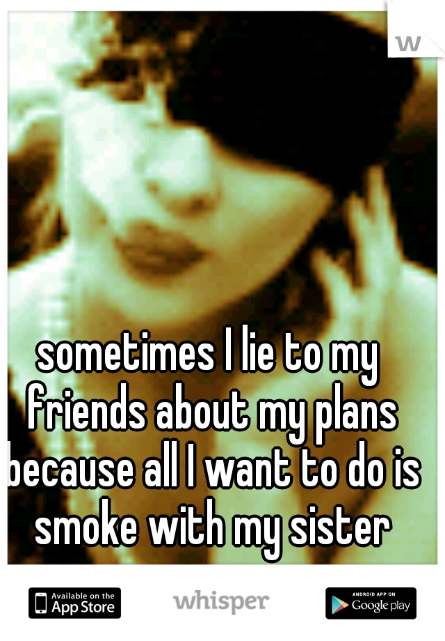 sometimes I lie to my friends about my plans because all I want to do is smoke with my sister