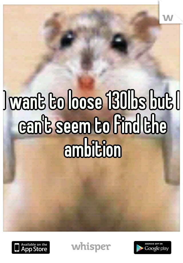 I want to loose 130lbs but I can't seem to find the ambition