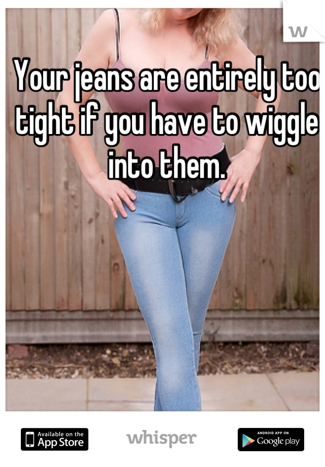Your jeans are entirely too tight if you have to wiggle into them.