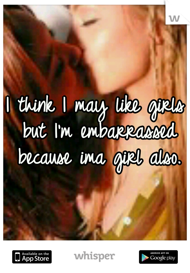 I think I may like girls but I'm embarrassed because ima girl also.