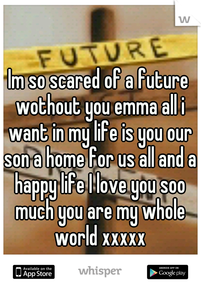 Im so scared of a future wothout you emma all i want in my life is you our son a home for us all and a happy life I love you soo much you are my whole world xxxxx